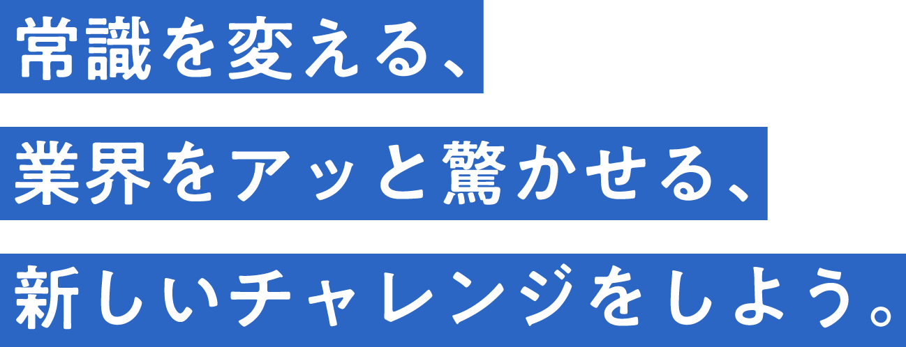  常識を変える、業界をアッと驚かせる、新しいチャレンジをしよう。