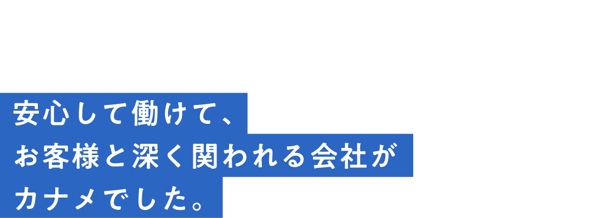 interview01安心して働けて、お客様と深く関われる会社がカナメでした。