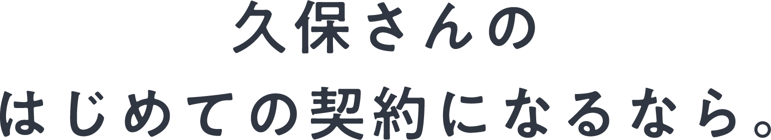 久保さんのはじめての契約になるなら。