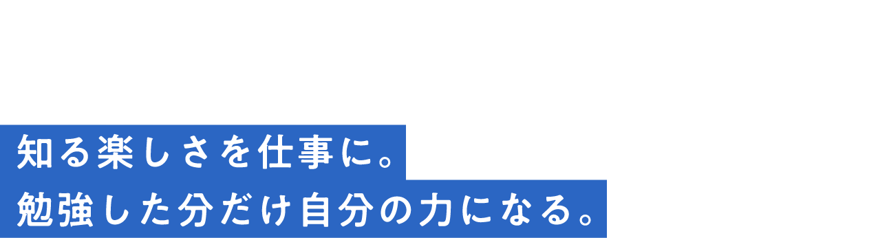 interview04知る楽しさを仕事に。勉強した分だけ自分の力になる。