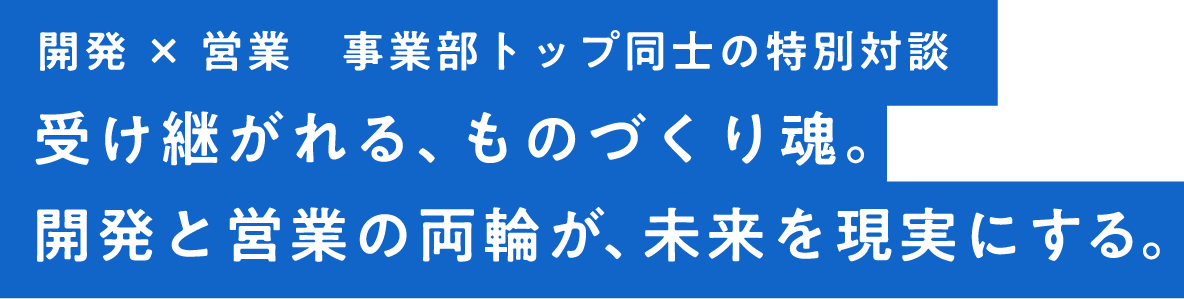 受け継がれる、ものづくり魂。開発と営業の両輪が、未来を現実にする。