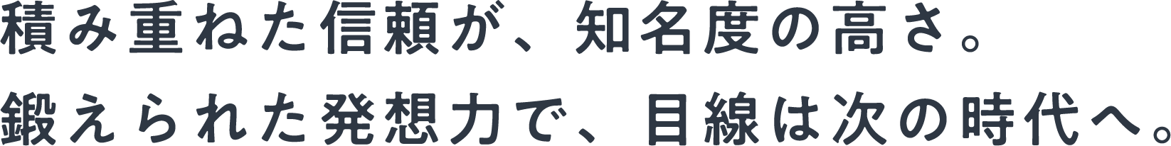 積み重ねた信頼が、知名度の高さ。鍛えられた発想力で、目線は次の時代へ。